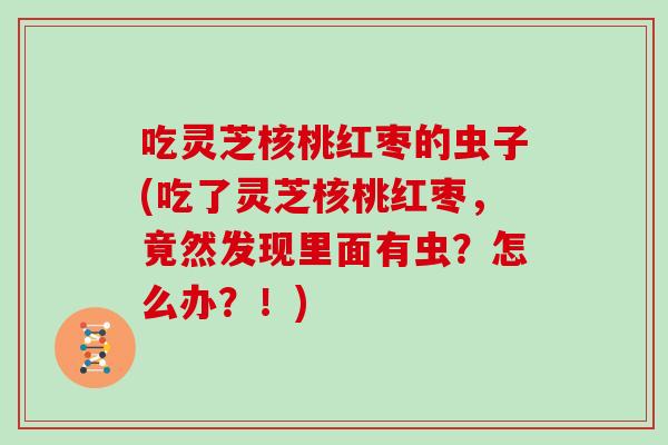 吃灵芝核桃红枣的虫子(吃了灵芝核桃红枣，竟然发现里面有虫？怎么办？！)