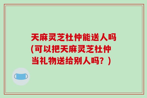 天麻灵芝杜仲能送人吗(可以把天麻灵芝杜仲当礼物送给别人吗？)