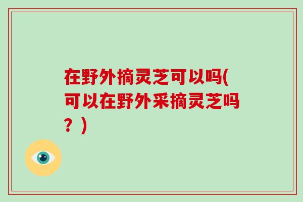 在野外摘灵芝可以吗(可以在野外采摘灵芝吗？)