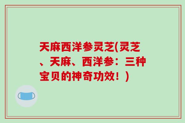 天麻西洋参灵芝(灵芝、天麻、西洋参：三种宝贝的神奇功效！)