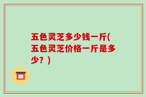 五色灵芝多少钱一斤(五色灵芝价格一斤是多少？)