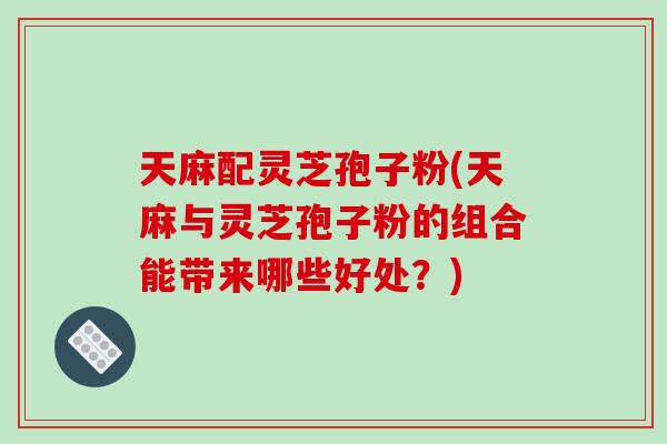 天麻配灵芝孢子粉(天麻与灵芝孢子粉的组合能带来哪些好处？)