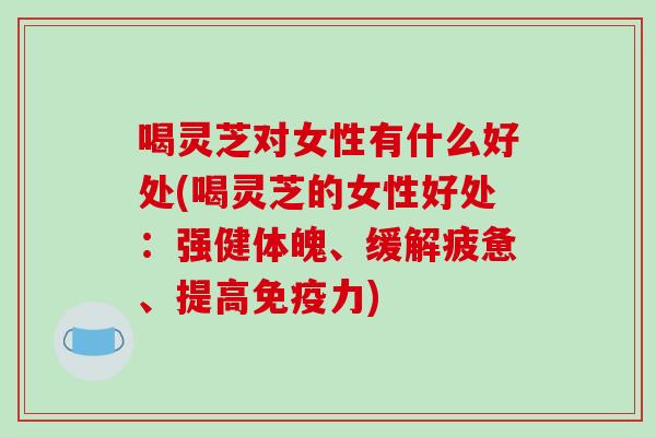 喝灵芝对女性有什么好处(喝灵芝的女性好处：强健体魄、缓解疲惫、提高免疫力)