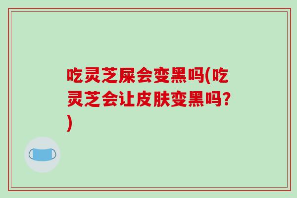 吃灵芝屎会变黑吗(吃灵芝会让皮肤变黑吗？)