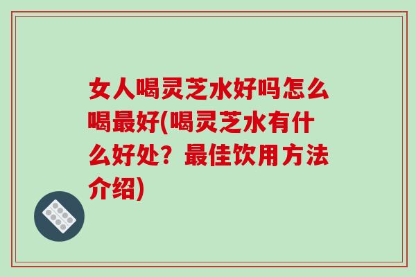 女人喝灵芝水好吗怎么喝最好(喝灵芝水有什么好处?最佳饮用方法介绍)