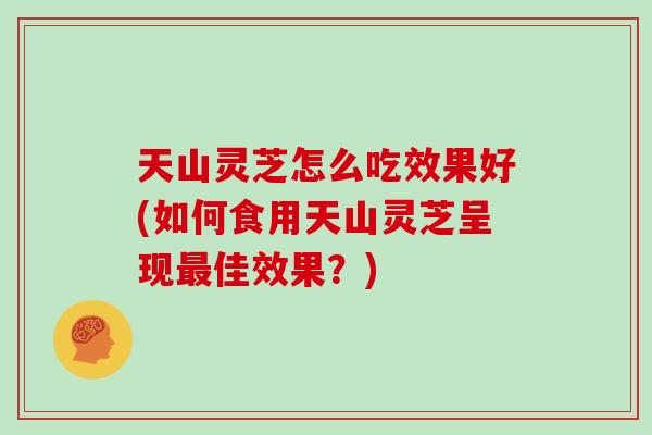 天山灵芝怎么吃效果好(如何食用天山灵芝呈现最佳效果？)
