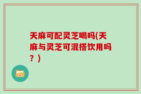 天麻可配灵芝喝吗(天麻与灵芝可混搭饮用吗？)