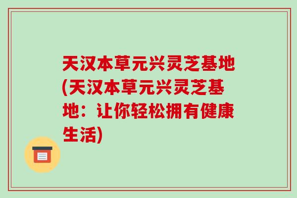 天汉本草元兴灵芝基地(天汉本草元兴灵芝基地：让你轻松拥有健康生活)