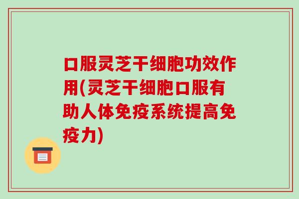 口服灵芝干细胞功效作用(灵芝干细胞口服有助人体免疫系统提高免疫力)