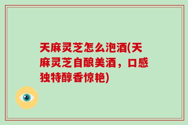 天麻灵芝怎么泡酒(天麻灵芝自酿美酒，口感独特醇香惊艳)