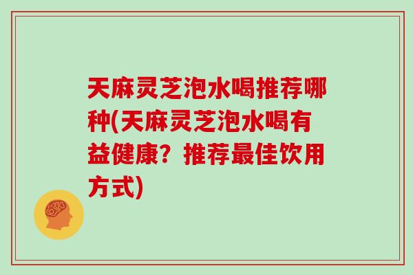 天麻灵芝泡水喝推荐哪种(天麻灵芝泡水喝有益健康？推荐最佳饮用方式)