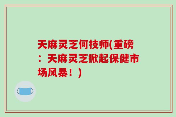 天麻灵芝何技师(重磅：天麻灵芝掀起保健市场风暴！)