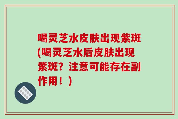 喝灵芝水皮肤出现紫斑(喝灵芝水后皮肤出现紫斑？注意可能存在副作用！)