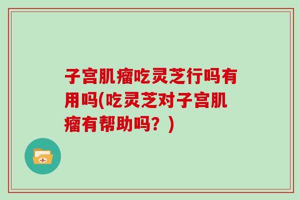子宫肌瘤吃灵芝行吗有用吗(吃灵芝对子宫肌瘤有帮助吗？)