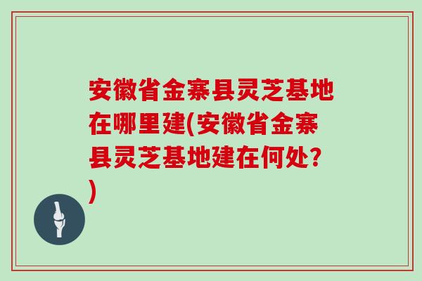 安徽省金寨县灵芝基地在哪里建(安徽省金寨县灵芝基地建在何处？)