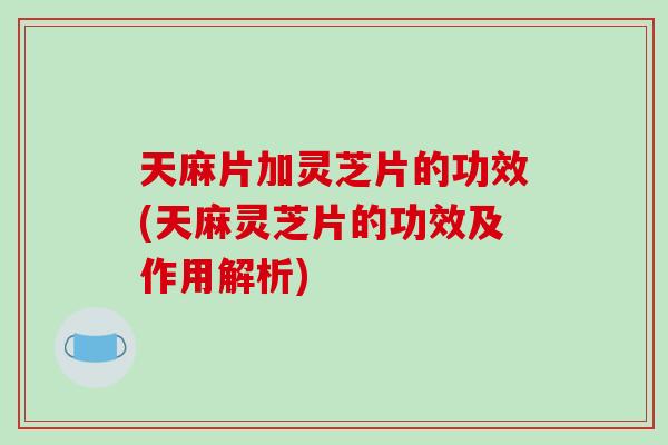 天麻片加灵芝片的功效(天麻灵芝片的功效及作用解析)