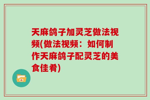 天麻鸽子加灵芝做法视频(做法视频:如何制作天麻鸽子配灵芝的美食佳肴)