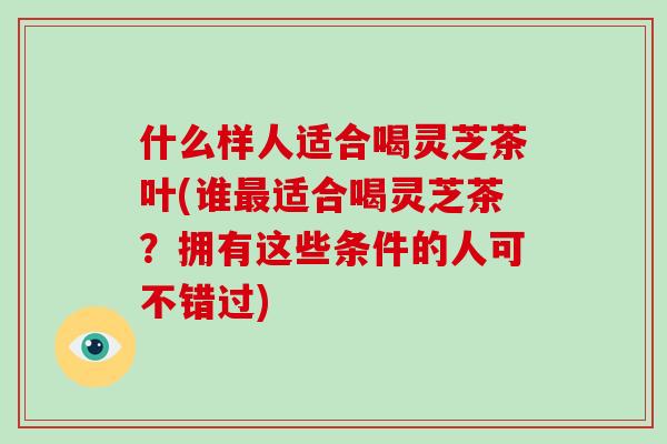 什么样人适合喝灵芝茶叶(谁最适合喝灵芝茶？拥有这些条件的人可不错过)