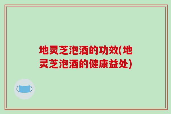 地灵芝泡酒的功效(地灵芝泡酒的健康益处)