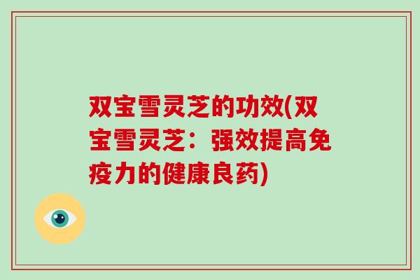 双宝雪灵芝的功效(双宝雪灵芝：强效提高免疫力的健康良药)