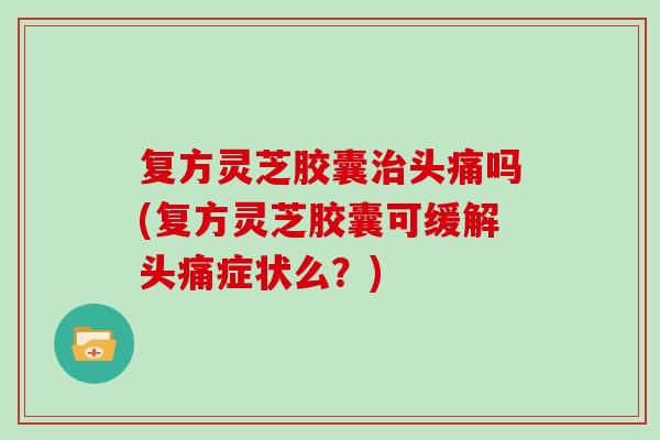 复方灵芝胶囊治头痛吗(复方灵芝胶囊可缓解头痛症状么？)