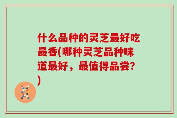 什么品种的灵芝最好吃最香(哪种灵芝品种味道最好，最值得品尝？)