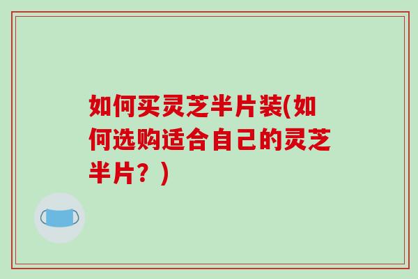 如何买灵芝半片装(如何选购适合自己的灵芝半片？)