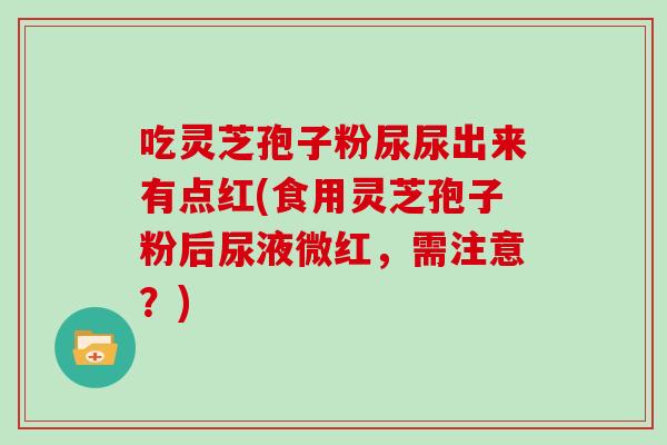 吃灵芝孢子粉尿尿出来有点红(食用灵芝孢子粉后尿液微红，需注意？)