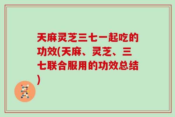 天麻灵芝三七一起吃的功效(天麻、灵芝、三七联合服用的功效总结)