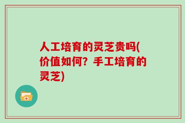 人工培育的灵芝贵吗(价值如何？手工培育的灵芝)