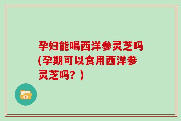 孕妇能喝西洋参灵芝吗(孕期可以食用西洋参灵芝吗？)