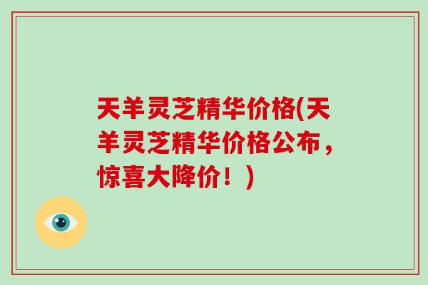 天羊灵芝精华价格(天羊灵芝精华价格公布，惊喜大降价！)