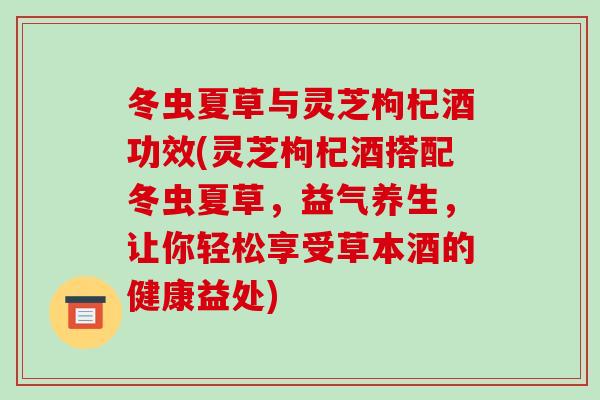 冬虫夏草与灵芝枸杞酒功效(灵芝枸杞酒搭配冬虫夏草，益气养生，让你轻松享受草本酒的健康益处)