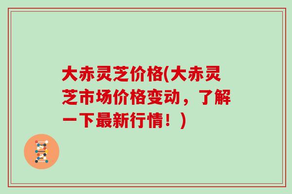 大赤灵芝价格(大赤灵芝市场价格变动，了解一下最新行情！)