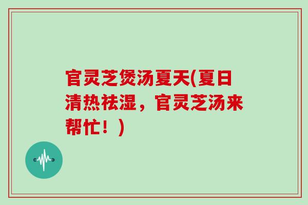 官灵芝煲汤夏天(夏日清热祛湿，官灵芝汤来帮忙！)
