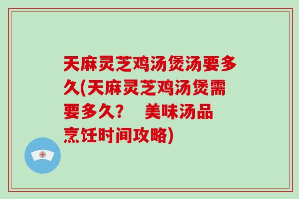 天麻灵芝鸡汤煲汤要多久(天麻灵芝鸡汤煲需要多久？  美味汤品烹饪时间攻略)