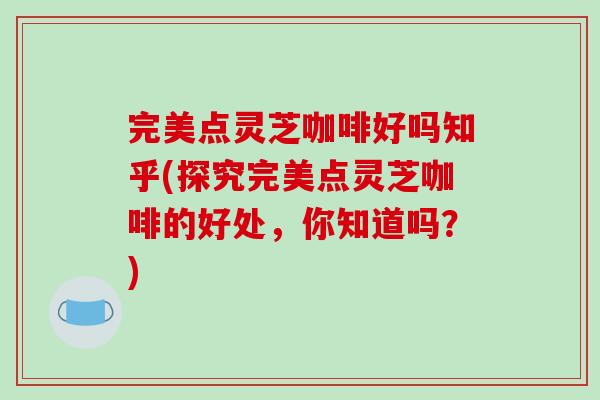 完美点灵芝咖啡好吗知乎(探究完美点灵芝咖啡的好处，你知道吗？)