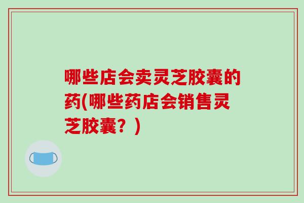哪些店会卖灵芝胶囊的药(哪些药店会销售灵芝胶囊？)