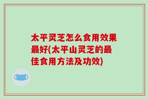 太平灵芝怎么食用效果最好(太平山灵芝的最佳食用方法及功效)