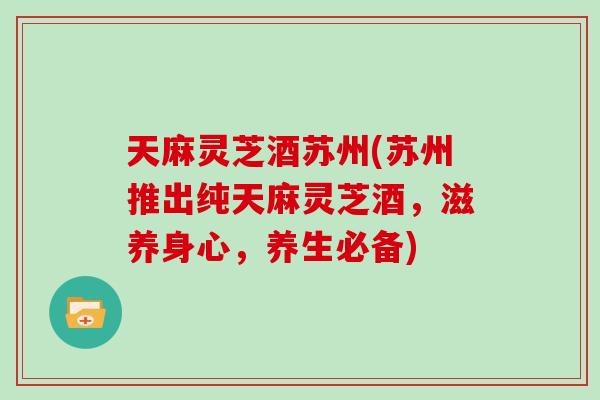 天麻灵芝酒苏州(苏州推出纯天麻灵芝酒，滋养身心，养生必备)