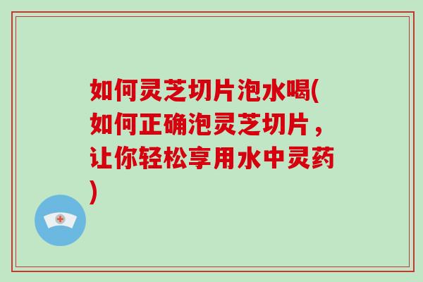 如何灵芝切片泡水喝(如何正确泡灵芝切片，让你轻松享用水中灵药)