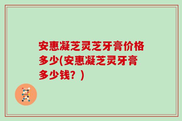 安惠凝芝灵芝牙膏价格多少(安惠凝芝灵牙膏多少钱？)