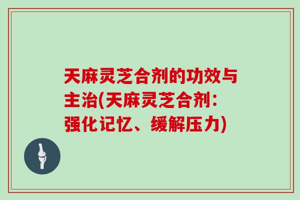 天麻灵芝合剂的功效与主治(天麻灵芝合剂：强化记忆、缓解压力)
