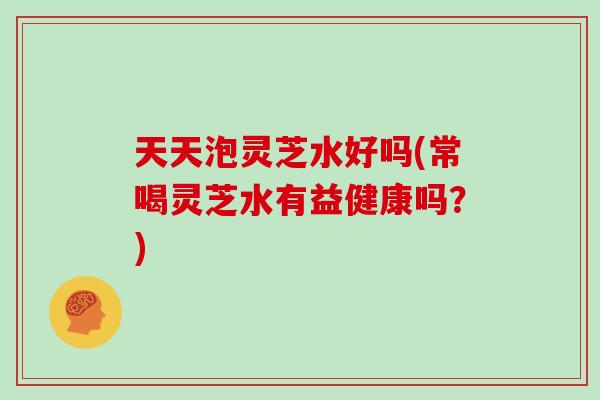 天天泡灵芝水好吗(常喝灵芝水有益健康吗？)