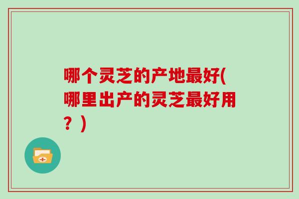 哪个灵芝的产地最好(哪里出产的灵芝最好用？)