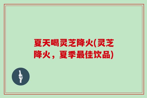 夏天喝灵芝降火(灵芝降火，夏季最佳饮品)