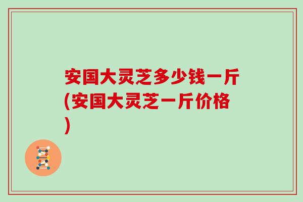 安国大灵芝多少钱一斤(安国大灵芝一斤价格)