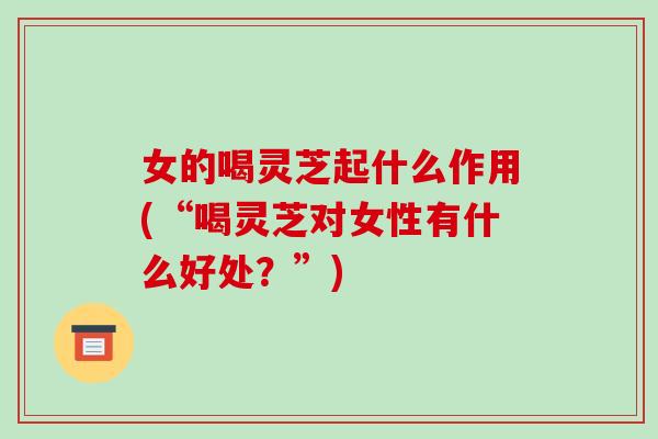 女的喝灵芝起什么作用(“喝灵芝对女性有什么好处？”)