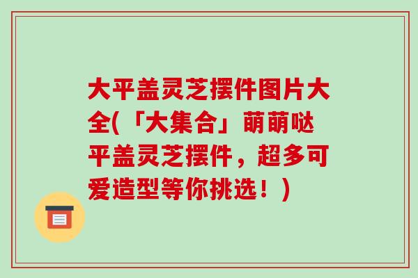 大平盖灵芝摆件图片大全(「大集合」萌萌哒平盖灵芝摆件,超多可爱造型等你挑选!)
