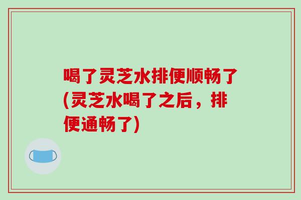 喝了灵芝水排便顺畅了(灵芝水喝了之后，排便通畅了)